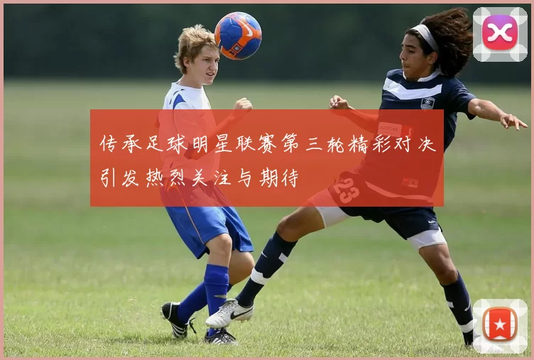 传承足球明星联赛第三轮精彩对决引发热烈关注与期待