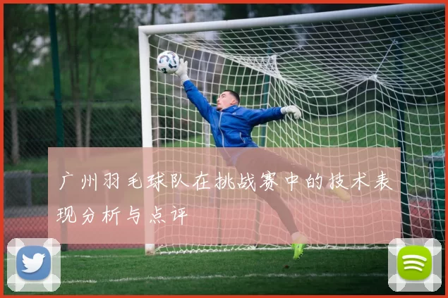 广州羽毛球队在挑战赛中的技术表现分析与点评