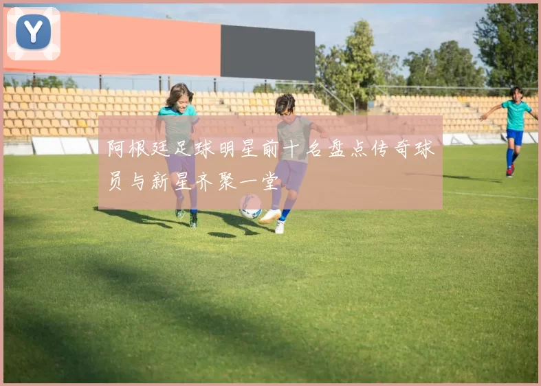 阿根廷足球明星前十名盘点传奇球员与新星齐聚一堂