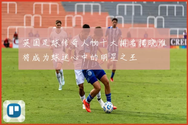 英国足球传奇人物十大排名揭晓谁将成为球迷心中的明星之王