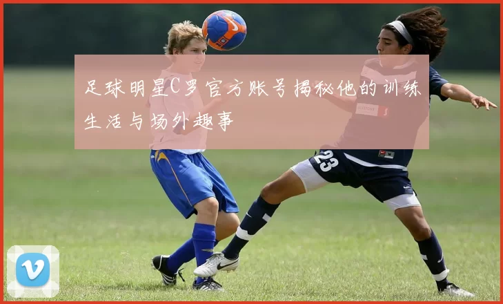 足球明星C罗官方账号揭秘他的训练生活与场外趣事