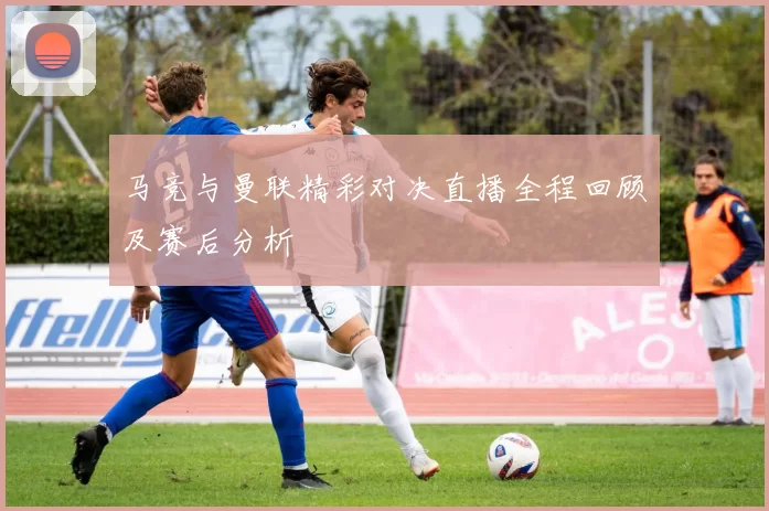 马竞与曼联精彩对决直播全程回顾及赛后分析