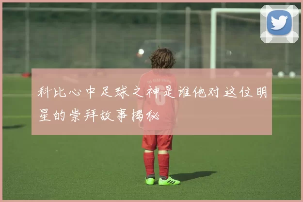 科比心中足球之神是谁他对这位明星的崇拜故事揭秘
