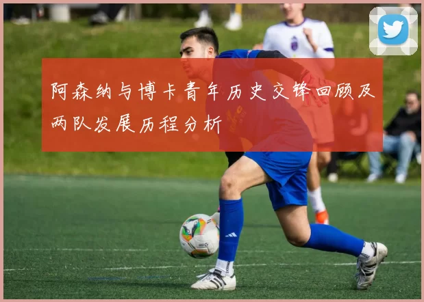 阿森纳与博卡青年历史交锋回顾及两队发展历程分析