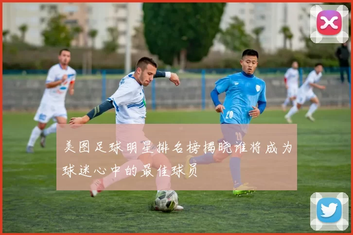 美图足球明星排名榜揭晓谁将成为球迷心中的最佳球员