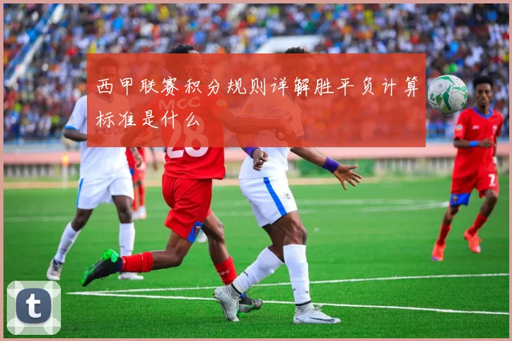 西甲联赛积分规则详解胜平负计算标准是什么
