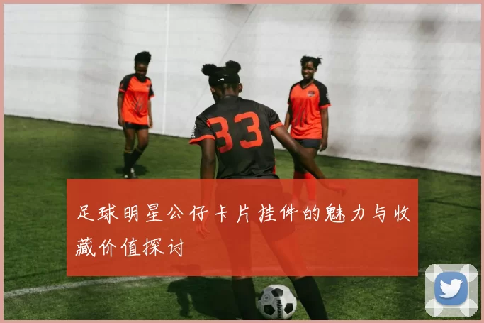 足球明星公仔卡片挂件的魅力与收藏价值探讨