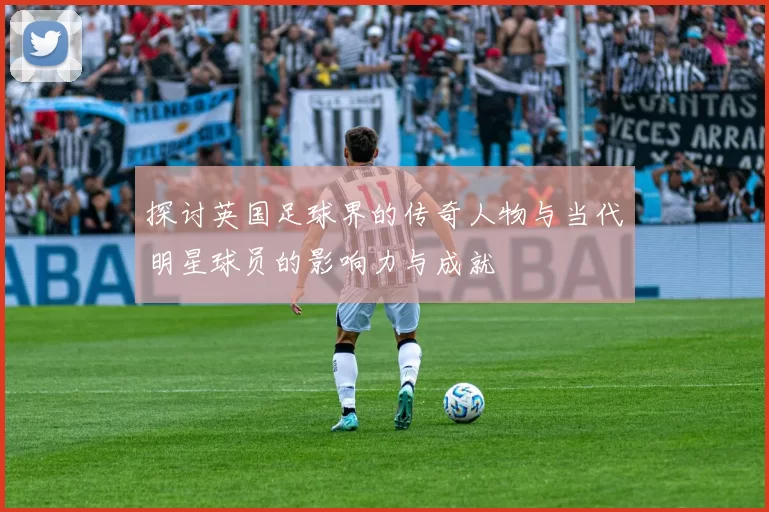 探讨英国足球界的传奇人物与当代明星球员的影响力与成就
