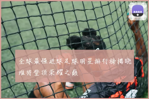 全球最强进球足球明星排行榜揭晓谁将登顶荣耀之巅