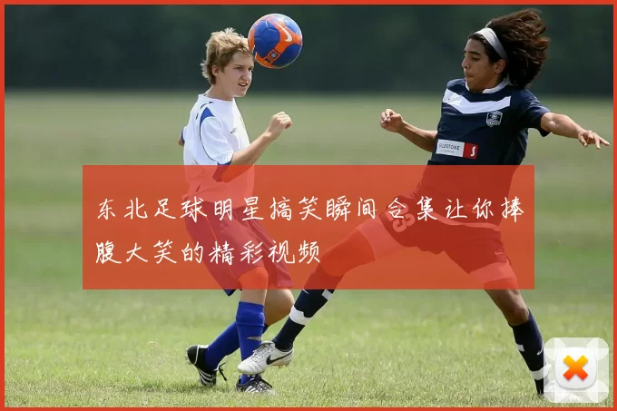 东北足球明星搞笑瞬间合集让你捧腹大笑的精彩视频