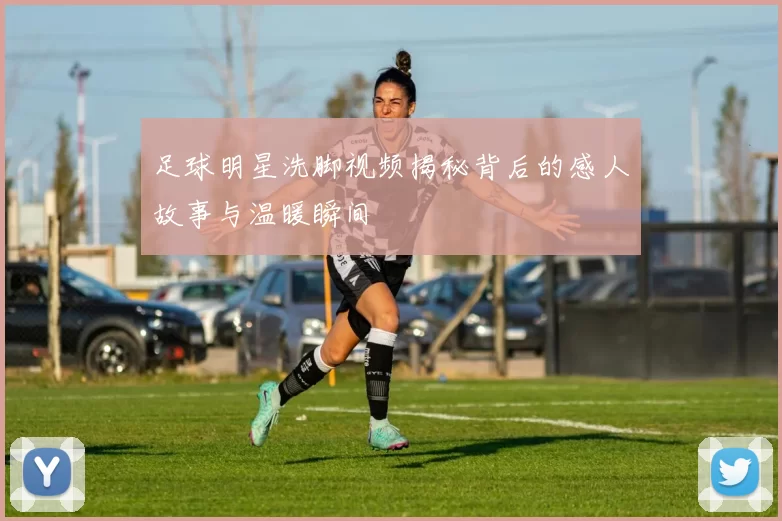 足球明星洗脚视频揭秘背后的感人故事与温暖瞬间