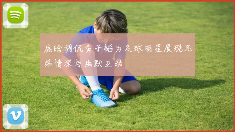 鹿晗调侃黄子韬为足球明星展现兄弟情深与幽默互动