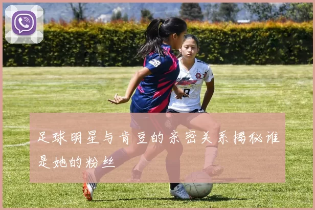 足球明星与肯豆的亲密关系揭秘谁是她的粉丝