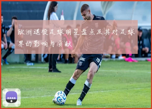 欧洲退役足球明星盘点及其对足球界的影响与贡献