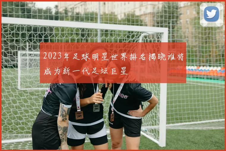 2023年足球明星世界排名揭晓谁将成为新一代足坛巨星