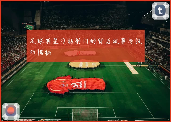 足球明星刁钻射门的背后故事与技巧揭秘