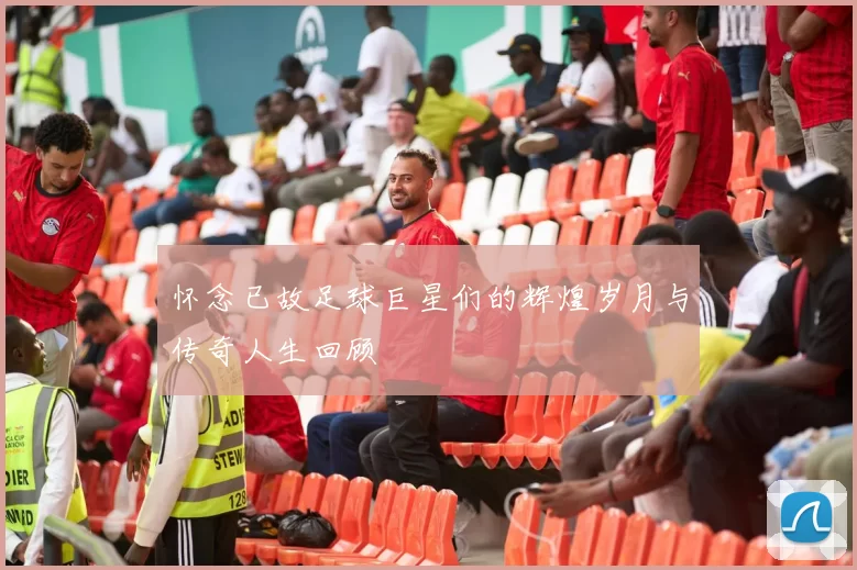 怀念已故足球巨星们的辉煌岁月与传奇人生回顾