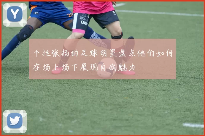 个性张扬的足球明星盘点他们如何在场上场下展现自我魅力