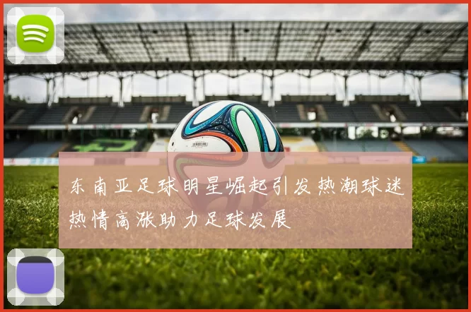 东南亚足球明星崛起引发热潮球迷热情高涨助力足球发展
