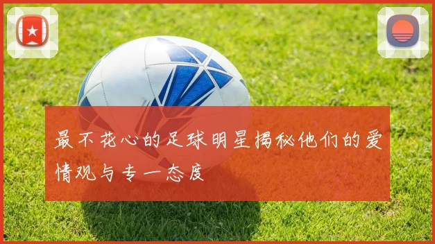 最不花心的足球明星揭秘他们的爱情观与专一态度