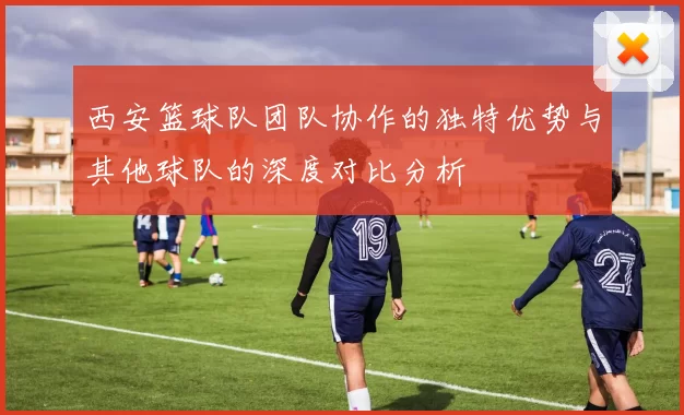 西安篮球队团队协作的独特优势与其他球队的深度对比分析