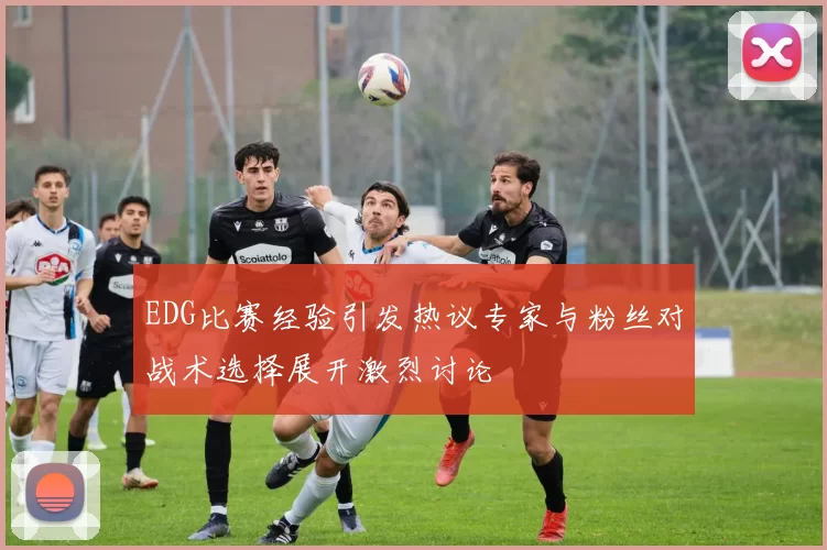 EDG比赛经验引发热议专家与粉丝对战术选择展开激烈讨论