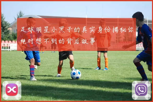 足球明星小黑子的真实身份揭秘你绝对想不到的背后故事