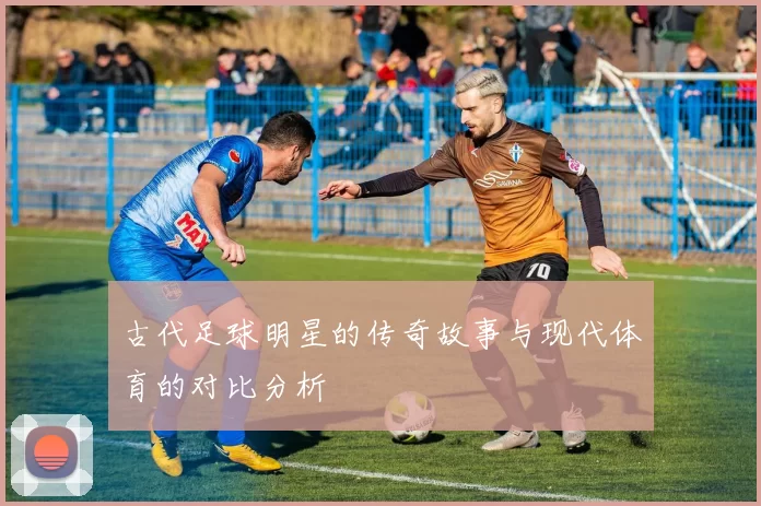 古代足球明星的传奇故事与现代体育的对比分析