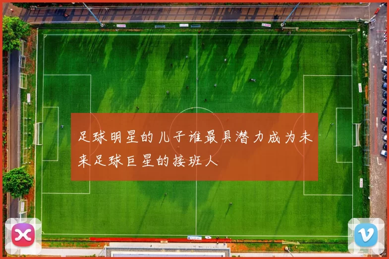足球明星的儿子谁最具潜力成为未来足球巨星的接班人