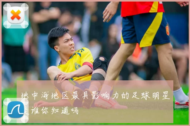 地中海地区最具影响力的足球明星是谁你知道吗