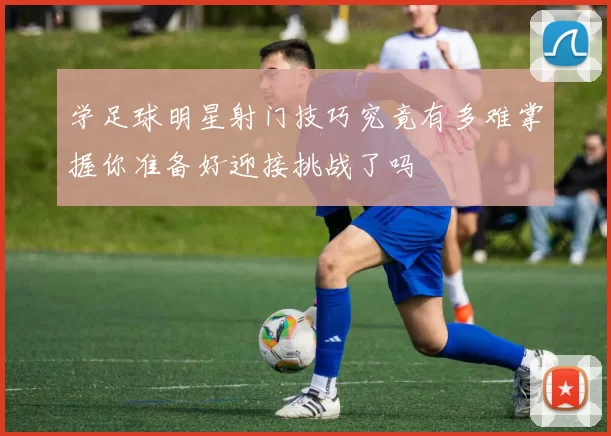 学足球明星射门技巧究竟有多难掌握你准备好迎接挑战了吗