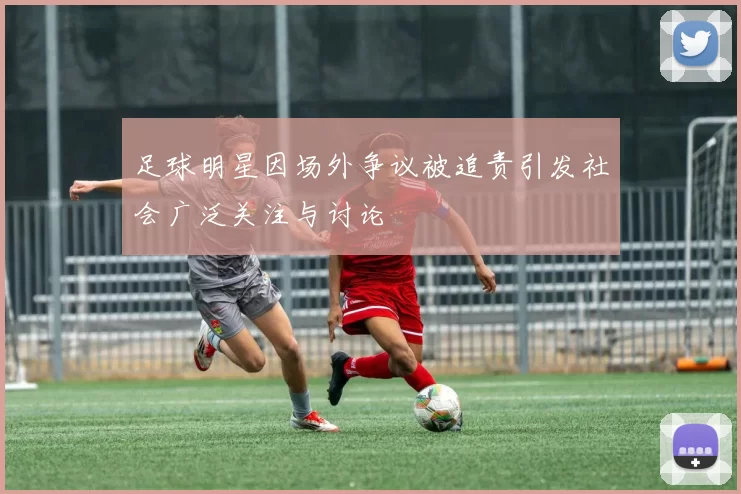 足球明星因场外争议被追责引发社会广泛关注与讨论