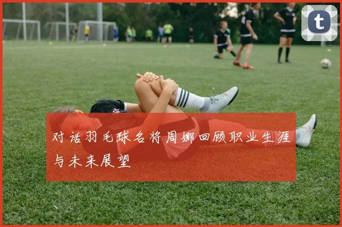 对话羽毛球名将周娜回顾职业生涯与未来展望