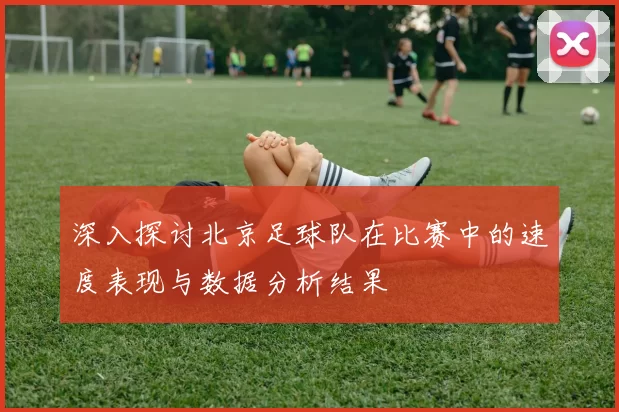 深入探讨北京足球队在比赛中的速度表现与数据分析结果