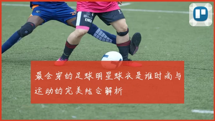 最会穿的足球明星球衣是谁时尚与运动的完美结合解析