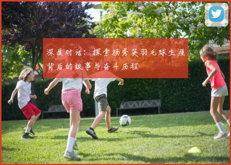 深度对话：探索杨秀英羽毛球生涯背后的故事与奋斗历程