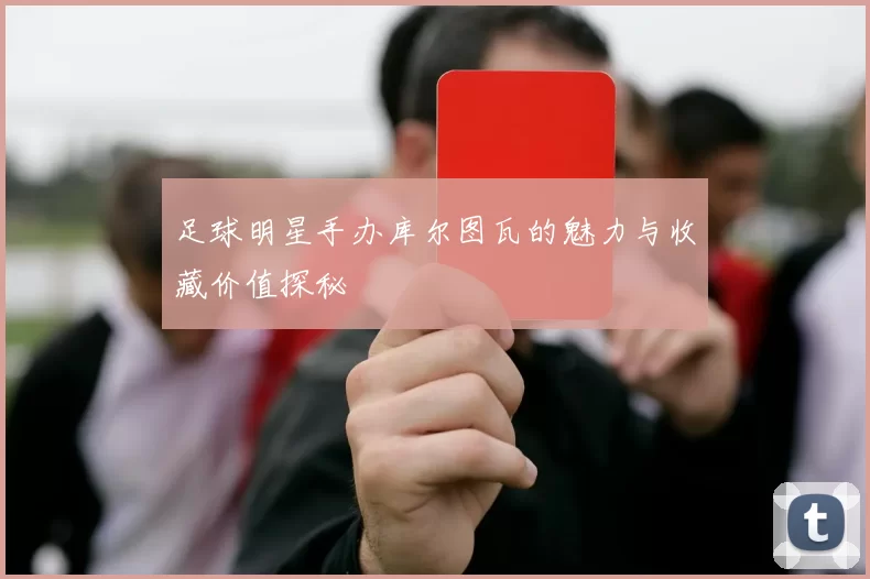 足球明星手办库尔图瓦的魅力与收藏价值探秘