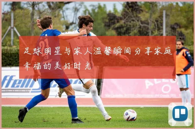 足球明星与家人温馨瞬间分享家庭幸福的美好时光