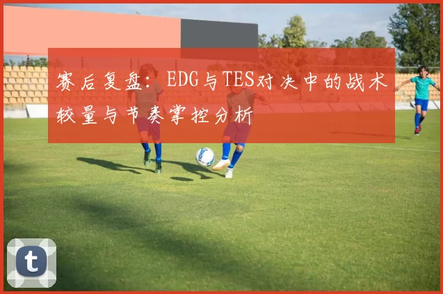 赛后复盘：EDG与TES对决中的战术较量与节奏掌控分析