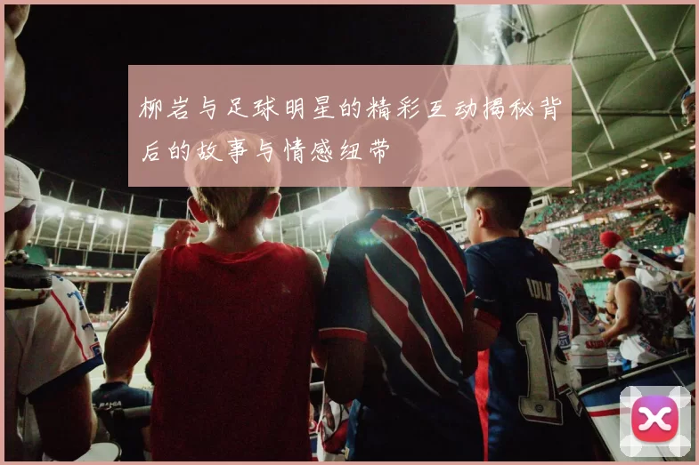 柳岩与足球明星的精彩互动揭秘背后的故事与情感纽带