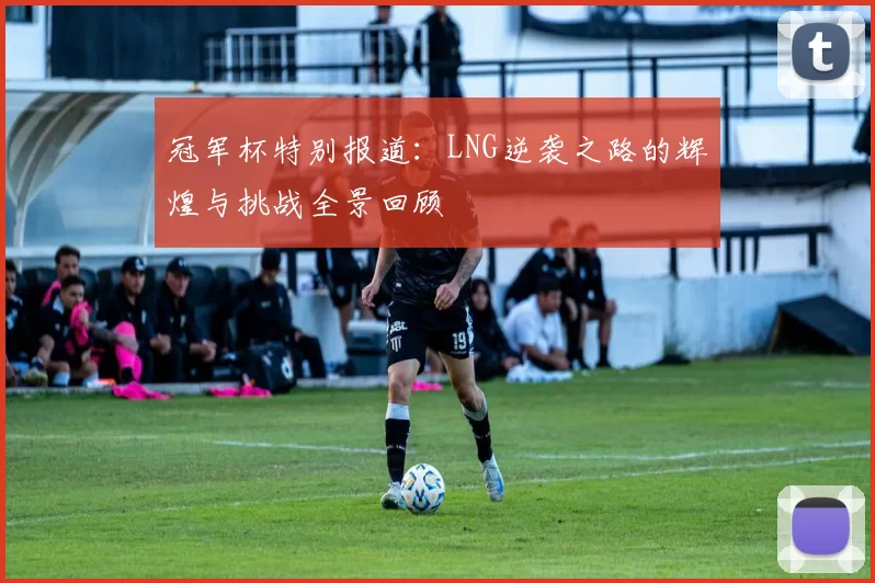 冠军杯特别报道：LNG逆袭之路的辉煌与挑战全景回顾