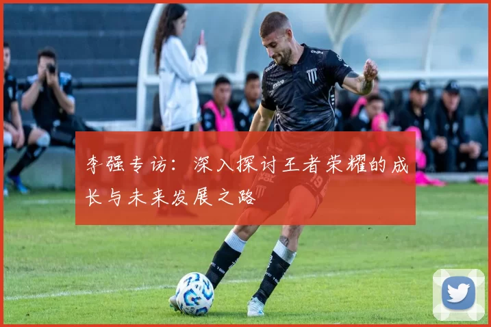 李强专访：深入探讨王者荣耀的成长与未来发展之路