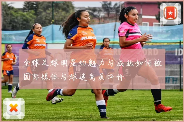 全球足球明星的魅力与成就如何被国际媒体与球迷高度评价