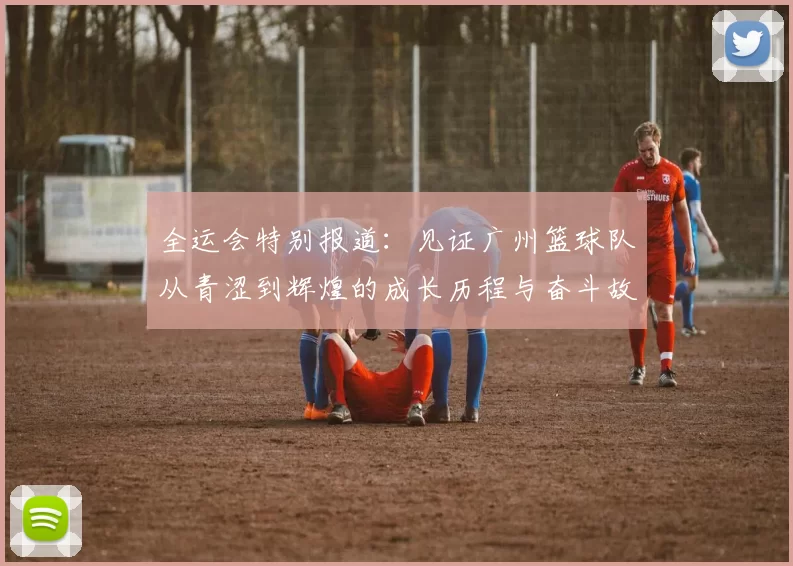 全运会特别报道：见证广州篮球队从青涩到辉煌的成长历程与奋斗故事