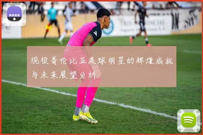 现役哥伦比亚足球明星的辉煌成就与未来展望分析