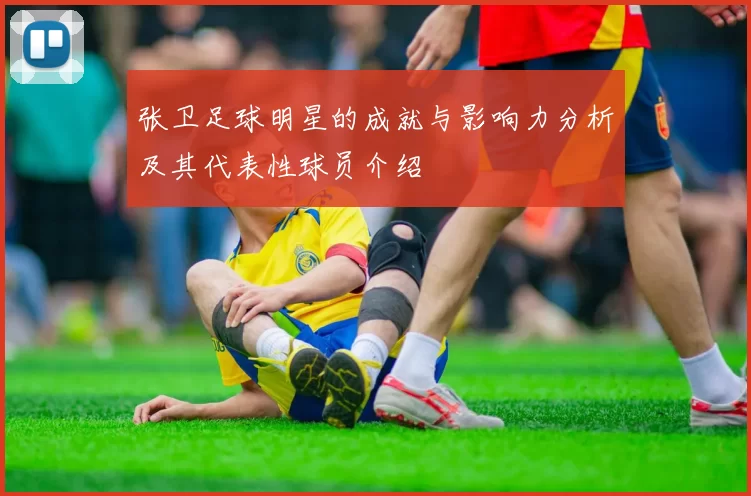 张卫足球明星的成就与影响力分析及其代表性球员介绍