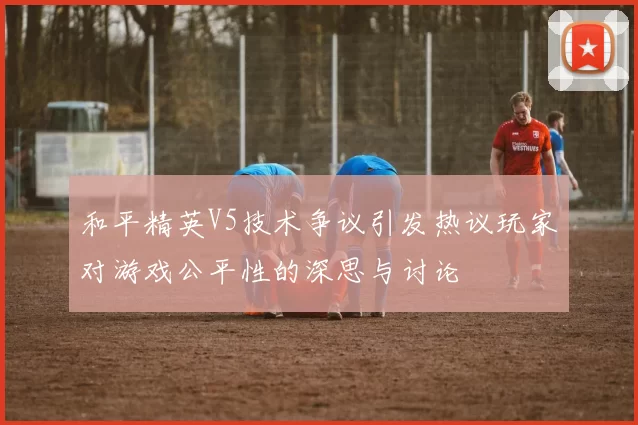 和平精英V5技术争议引发热议玩家对游戏公平性的深思与讨论