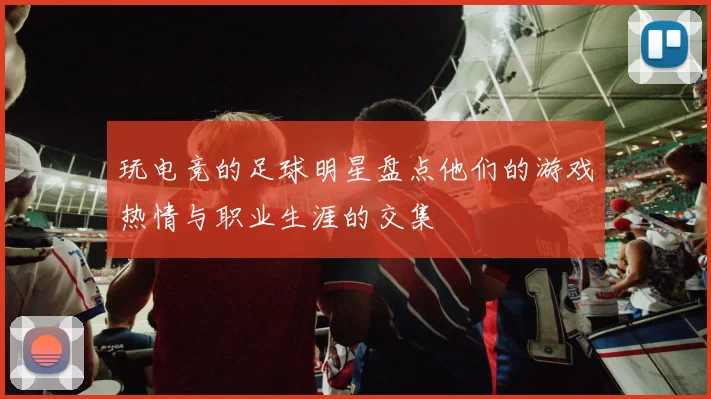 玩电竞的足球明星盘点他们的游戏热情与职业生涯的交集