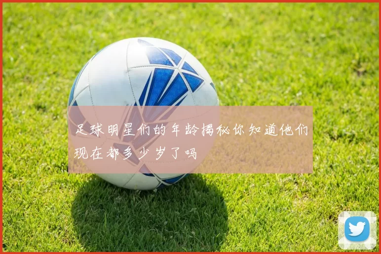 足球明星们的年龄揭秘你知道他们现在都多少岁了吗