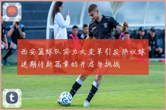 西安篮球队实力大变革引发热议球迷期待新篇章的开启与挑战